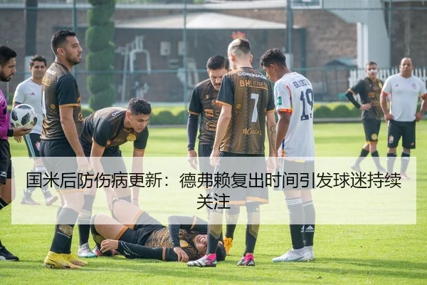 国米后防伤病更新：德弗赖复出时间引发球迷持续关注