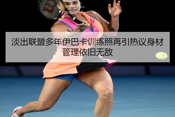 淡出联盟多年伊巴卡训练照再引热议身材管理依旧无敌