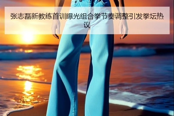 张志磊新教练首训曝光组合拳节奏调整引发拳坛热议