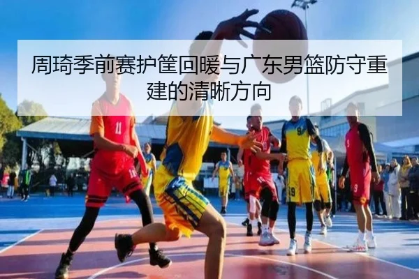 周琦季前赛护筐回暖与广东男篮防守重建的清晰方向